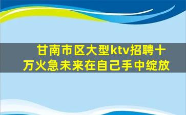 甘南市区大型ktv招聘十万火急未来在自己手中绽放